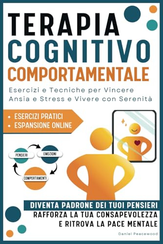 Terapia Cognitivo Comportamentale: Esercizi e Tecniche per Vincere Ansia e Stress e Vivere Con Serenità. Diventa Padrone dei tuoi Pensieri, Rafforza la tua Consapevolezza e Ritrova la Pace Mentale