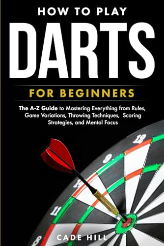 How to Play Darts for Beginners: The A-Z Guide to Mastering Everything from Rules, Game Variations, Throwing Techniques, Scoring Strategies, and Mental Focus