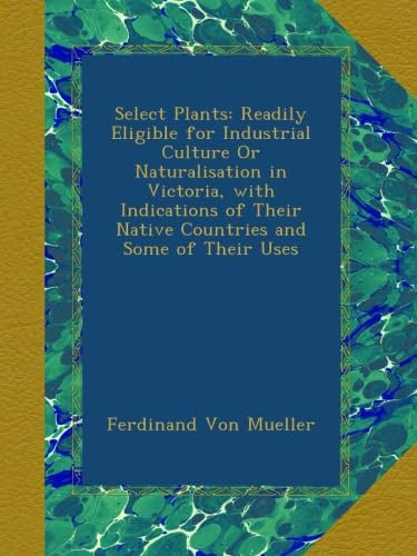 Select Plants: Readily Eligible for Industrial Culture Or Naturalisation in Victoria, with Indications of Their Native Countries and Some of Their Uses