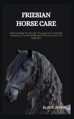 FRIESIAN HORSE CARE: Understanding The Step By Step Approach To Raising, Nurturing & Overall Wellbeing Of Friesian Horse For Beginners
