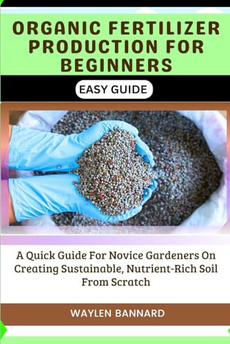 ORGANIC FERTILIZER PRODUCTION FOR BEGINNERS EASY GUIDE: A Quick Guide For Novice Gardeners On Creating Sustainable, Nutrient-Rich Soil From Scratch