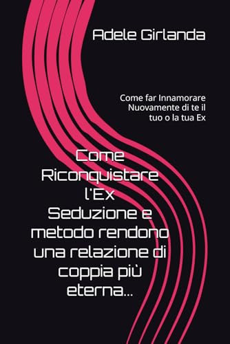 Come Riconquistare l'Ex Seduzione e metodo rendono una relazione di coppia più eterna...: Come far Innamorare Nuovamente di te il tuo o la tua Ex