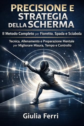 Precisione e Strategia della Scherma. Il Metodo Completo per Fioretto, Spada e Sciabola: Tecnica, Allenamento e Preparazione Mentale per Migliorare Misura, Tempo e Controllo