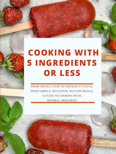 Cooking with 5 Ingredients or Less: From Creole Stew to Chicken Cutlets; Enjoy Simple, Delicious, No-Fuss Meals; A Guide to Cooking with Minimal Groceries