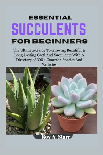 ESSENTIAL SUCCULENTS FOR BEGINNERS: The Ultimate Guide To Growing Beautiful & Long-Lasting Cacti And Succulents With A Directory of 300+ Common Species And Varieties