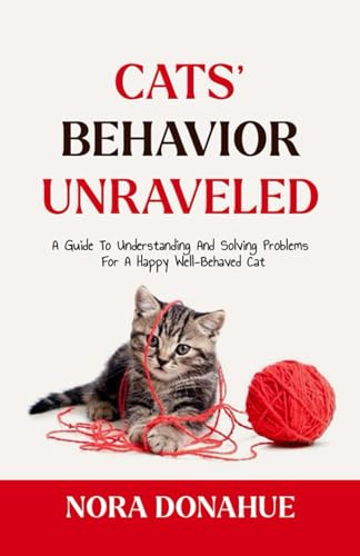 CATS’ BEHAVIOR UNRAVELED: A Guide to Understanding and Solving Problems for a Happy, Well-behaved Cat