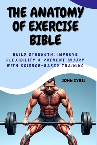 THE ANATOMY OF EXERCISE BIBLE: Build Strength, Improve Flexibility & Prevent Injury with Science-Based Training: Understand How Your Body Moves and Transform Your Training with Clear Illustrated Guide