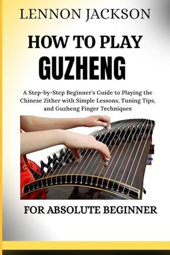 HOW TO PLAY GUZHENG FOR ABSOLUTE BEGINNER: A Step-by-Step Beginner's Guide to Playing the Chinese Zither with Simple Lessons