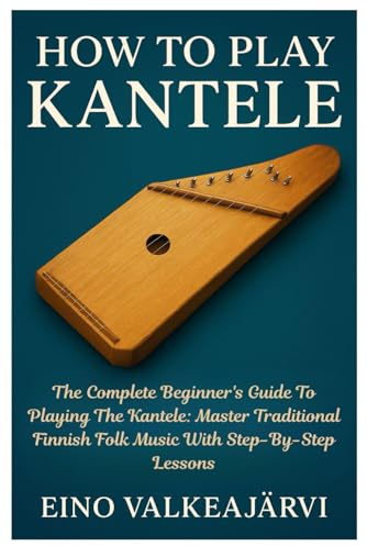 How To Play Kantele: The Complete Beginner's Guide To Playing The Kantele: Master Traditional Finnish Folk Music With Step-By-Step Lessons