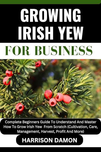 GROWING IRISH YEW FOR BUSINESS: Complete Beginners Guide To Understand And Master How To Grow Irish Yew From Scratch (Cultivation, Care, Management, Harvest, Profit And More)