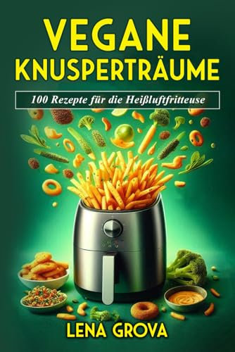 Vegane Knusperträume: 100 Rezepte für die Heißluftfritteuse (Lena Grova - Vegane Kochbücher -, Band 1)