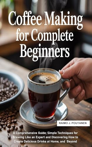 Coffee Making for Complete Beginners: A Comprehensive Guide; Simple Techniques for Brewing Like an Expert and Discovering How to Create Delicious Drinks at Home, and Beyond