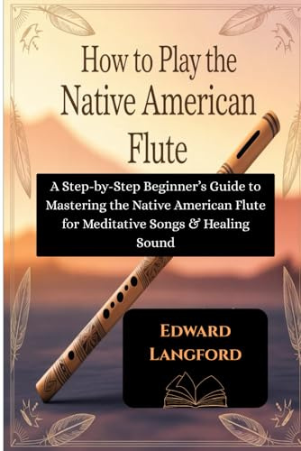 How To Play The Native American Flute: A Step-by-Step Beginner’s Guide to Mastering the Native American Flute for Meditative Songs & Healing Sound