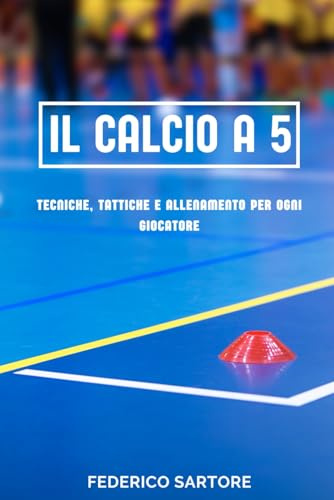 IL CALCIO A 5: Tecniche, Tattiche e Allenamento per Ogni Giocatore: La Guida Completa per Iniziare, Migliorare e Dominare il Calcio a 5