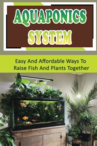 Aquaponics System: Easy And Affordable Ways To Raise Fish And Plants Together: How To Select And Maintain A Good Aquaponics System