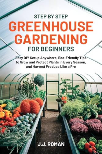 STEP BY STEP GREENHOUSE GARDENING FOR BEGINNERS: Easy DIY Setup Anywhere, Eco-Friendly Tips to Grow and Protect Plants in Every Season, and Harvest Produce Like a Pro