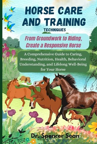 Horse Care And Training Techniques: From Groundwork to Riding, Create a Responsive Horse: A Comprehensive Guide to Caring, Breeding, Nutrition, ... and Lifelong Well-Being for Your Horse