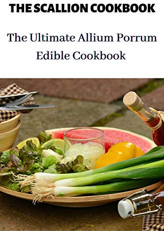 THE SCALLION COOKBOOK: The Ultimate Allium Porrum Edible Cookbook