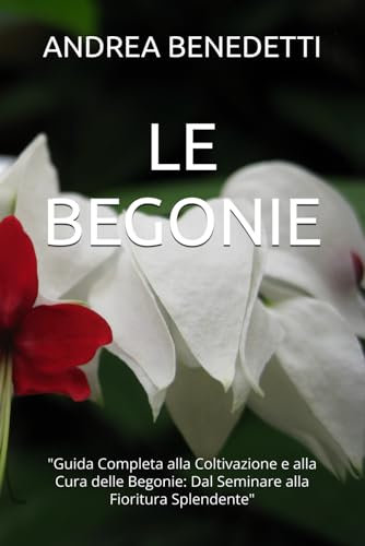 LE BEGONIE: Guida Completa alla Coltivazione e alla Cura delle Begonie: Dal Seminare alla Fioritura Splendente
