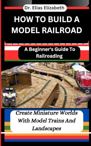 HOW TO BUILD A MODEL RAILROAD: A Beginner's Guide To Railroading: Create Miniature Worlds With Model Trains And Landscapes