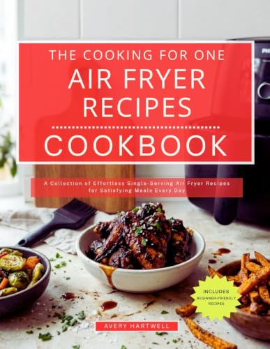 The Cooking for One Air Fryer Recipes Cookbook: A Collection of Effortless Single-Serving Air Fryer Recipes for Satisfying Meals Every Day