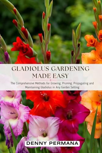 Gladiolus Gardening Made Easy: The Comprehensive Methods for Growing, Pruning, Propagating and Maintaining Gladiolus in Any Garden Setting