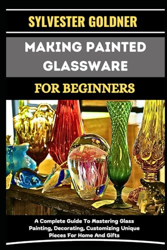 MAKING PAINTED GLASSWARE FOR BEGINNERS: A Complete Guide To Mastering Glass Painting, Decorating, Customizing Unique Pieces For Home And Gifts