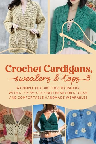 Crochet Cardigans, Sweaters & Tops: A Complete Guide for Beginners with Step-by-Step Patterns for Stylish and Comfortable Handmade Wearables