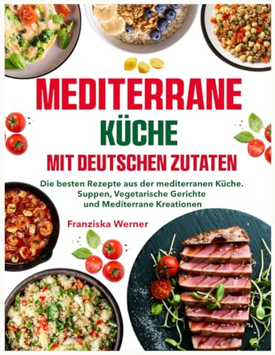 Mediterrane Küche mit deutschen Zutaten: Die besten Rezepte aus der mediterranen Küche. Suppen, Vegetarische Gerichte und Mediterrane Kreationen