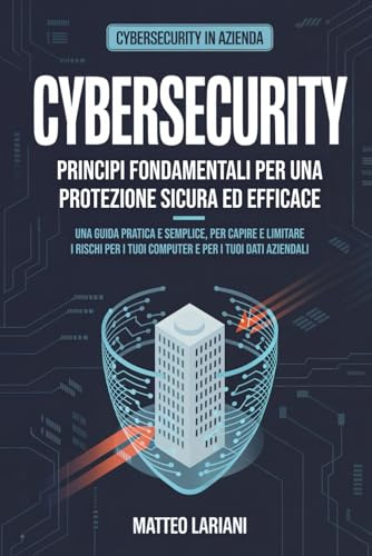 Cybersecurity - Principi fondamentali per una protezione sicura ed efficace: Una guida pratica e semplice, per capire e limitare i rischi per i tuoi computer e per i tuoi dati aziendali