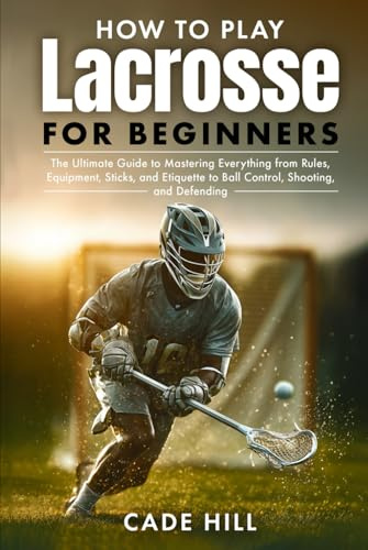 How to Play Lacrosse for Beginners: The Ultimate Guide to Mastering Everything from Rules, Equipment, Sticks, and Etiquette to Ball Control, Shooting, and Defending
