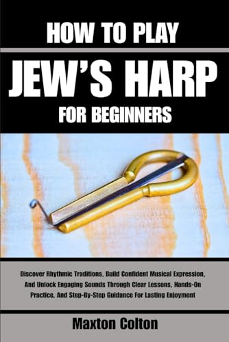 HOW TO PLAY JEW’S HARP FOR BEGINNERS: Discover Rhythmic Traditions, Build Confident Musical Expression, And Unlock Engaging Sounds Through Clear ... Step-By-Step Guidance For Lasting Enjoyment
