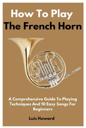 How To Play The French Horn: A Comprehensive Guide To Playing Techniques And 10 Easy Songs For Beginners