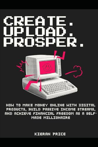 Create, Upload, Prosper: How to Make Money Online with Digital Products, Build Passive Income Streams, and Achieve Financial Freedom as a Self-Made Millionaire