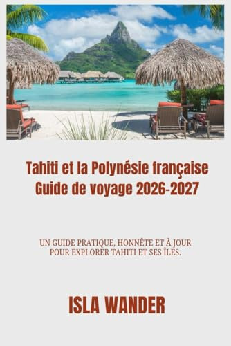 Tahiti et la Polynésie française Guide de voyage 2026-2027: Un guide pratique, honnête et à jour pour explorer Tahiti et ses îles.