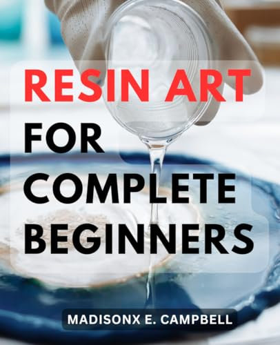 Resin Art For Complete Beginners: Mastering the Craft of Epoxy Resin-Creations with Essential Techniques and Troubleshooting Tips | Unlock Your Creative Potential with-Step-by-Step Guidance