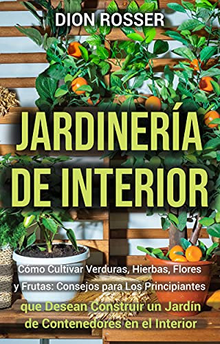 Jardinería de interior: Cómo cultivar verduras, hierbas, flores y frutas: consejos para los principiantes que desean construir un jardín de contenedores ... interior (Jardinería en Lugares Pequeños)