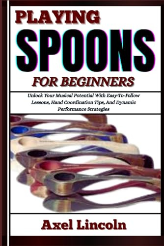 PLAYING SPOONS FOR BEGINNERS: Unlock Your Musical Potential With Easy-To-Follow Lessons, Hand Coordination Tips, And Dynamic Performance Strategies