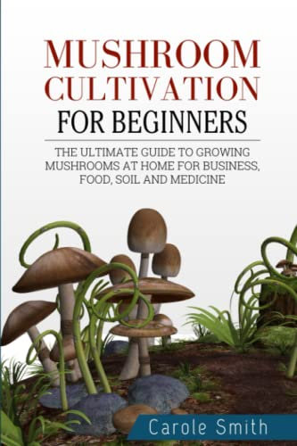 MUSHROOM CULTIVATION FOR BEGINNERS: The Ultimate Guide To Growing Mushrooms At Home For Business, Food, Soil And Medicine