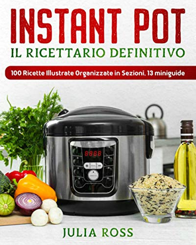 INSTANT POT Il Ricettario Definitivo: 100 Semplici Ricette per Spettacolari Risultati - Illustrate a Colori e Organizzate in Sezioni