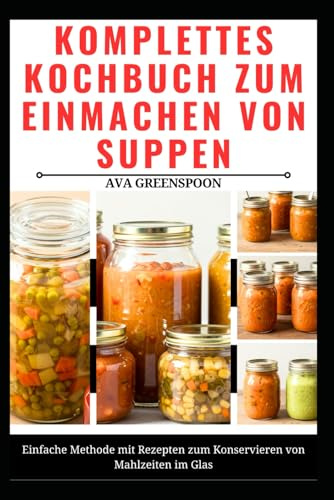 KOMPLETTES KOCHBUCH ZUM EINMACHEN VON SUPPEN: Einfache Methode mit Rezepten zum Konservieren von Mahlzeiten im Glas