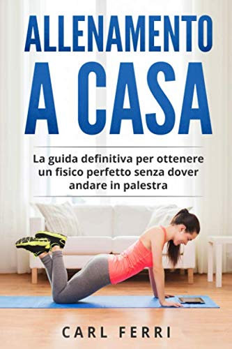 Allenamento a Casa: La guida definitiva per ottenere un fisico perfetto senza dover andare in palestra
