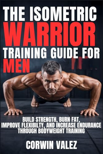 THE ISOMETRIC WARRIOR TRAINING GUIDE FOR MEN: Build Strength, Burn Fat, Improve Flexibility, and Increase Endurance Through Bodyweight Training