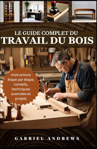 Le guide complet du travail du bois: Plans pratiques, instructions étape par étape, techniques, conseils et outils avancés pour réaliser des projets en bois parfaits