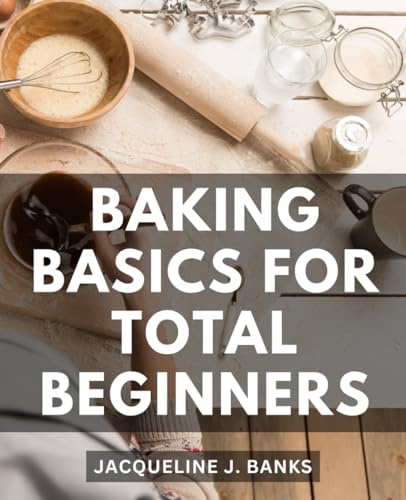 Baking Basics For Total Beginners: A Cookbook for Mastering the Art of Baking the Basics | Discover Simple and Delicious Recipes to Jumpstart Your Baking Journey
