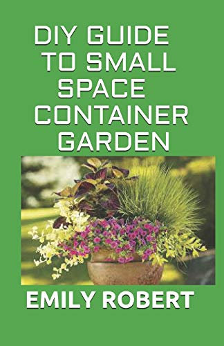 DIY GUIDE TO SMALL SPACE CONTAINER GARDEN: The Complete Guide To Transform Your Balcony, Porch, or Patio with Fruits, Flowers, Foliage, and Herbs