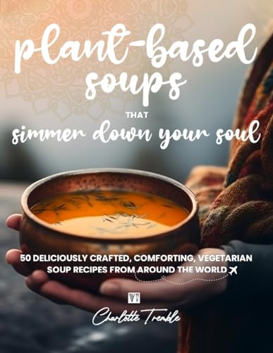 Plant-Based Soups that Simmer Down Your Soul: 50 Deliciously Crafted, Comforting, Vegetarian Soup Recipes from Around the World