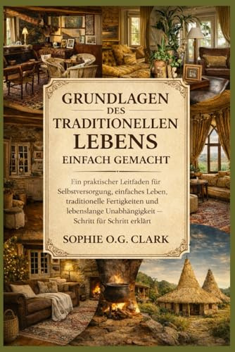 GRUNDLAGEN DES TRADITIONELLEN LEBENS EINFACH GEMACHT: Ein praktischer Leitfaden für Selbstversorgung, einfaches Leben, traditionelle Fertigkeiten und ... Unabhängigkeit – Schritt für Schritt erklärt