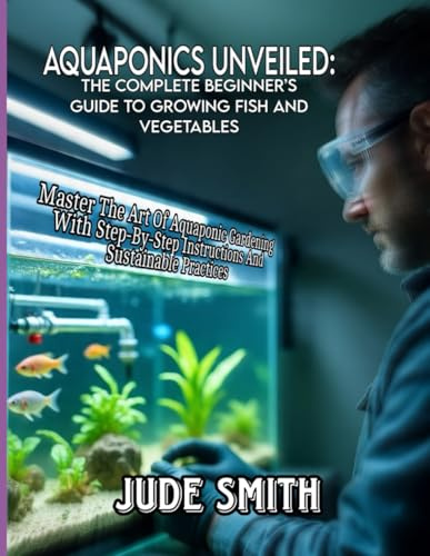 AQUAPONICS UNVEILED: THE COMPLETE BEGINNER'S GUIDE TO GROWING FISH AND VEGETABLES: Master The Art Of Aquaponic Gardening With Step-By-Step Instructions And Sustainable Practices