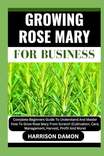 GROWING ROSE MARY FOR BUSINESS: Complete Beginners Guide To Understand And Master How To Grow Rose Mary From Scratch (Cultivation, Care, Management, Harvest, Profit And More)